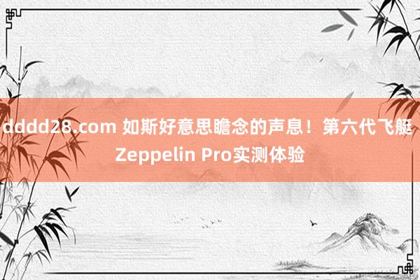 dddd28.com 如斯好意思瞻念的声息！第六代飞艇 Zeppelin Pro实测体验