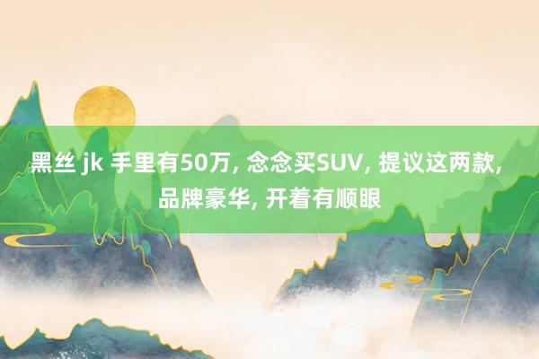 黑丝 jk 手里有50万， 念念买SUV， 提议这两款， 品牌豪华， 开着有顺眼