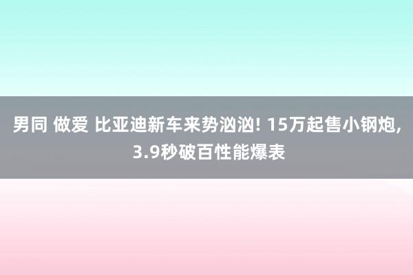 男同 做爱 比亚迪新车来势汹汹! 15万起售小钢炮， 3.9秒破百性能爆表