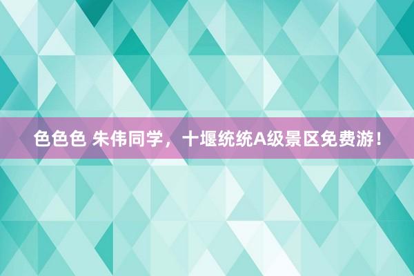 色色色 朱伟同学，十堰统统A级景区免费游！