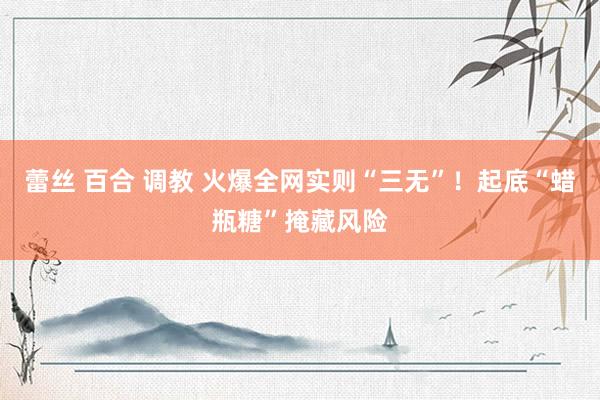 蕾丝 百合 调教 火爆全网实则“三无”！起底“蜡瓶糖”掩藏风险