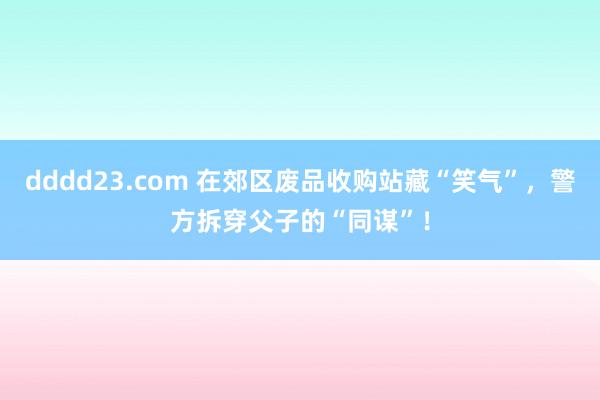 dddd23.com 在郊区废品收购站藏“笑气”，警方拆穿父子的“同谋”！