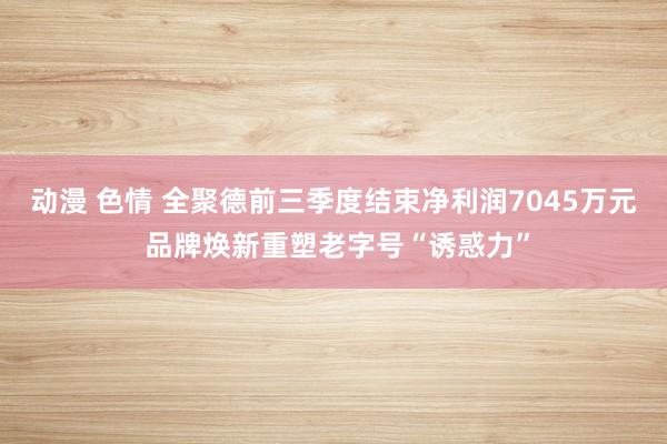 动漫 色情 全聚德前三季度结束净利润7045万元 品牌焕新重塑老字号“诱惑力”