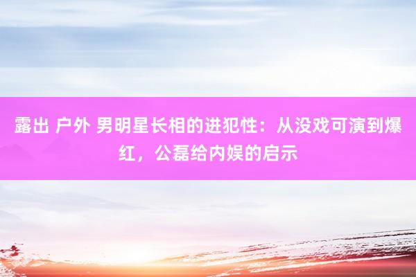 露出 户外 男明星长相的进犯性：从没戏可演到爆红，公磊给内娱的启示