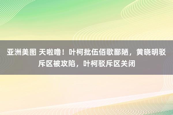 亚洲美图 天啦噜！叶柯批伍佰歌鄙陋，黄晓明驳斥区被攻陷，叶柯驳斥区关闭