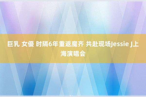 巨乳 女優 时隔6年重返魔齐 共赴现场Jessie J上海演唱会