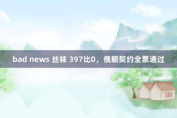 bad news 丝袜 397比0，俄朝契约全票通过