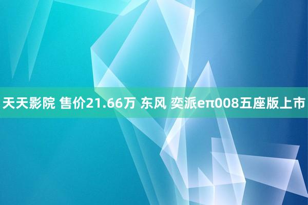 天天影院 售价21.66万 东风 奕派eπ008五座版上市