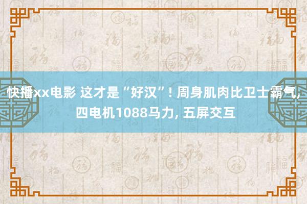 快播xx电影 这才是“好汉”! 周身肌肉比卫士霸气， 四电机1088马力， 五屏交互