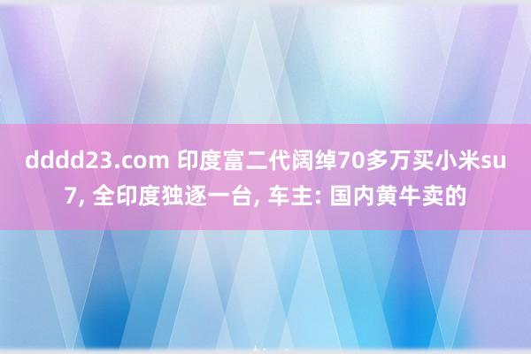 dddd23.com 印度富二代阔绰70多万买小米su7， 全印度独逐一台， 车主: 国内黄牛卖的