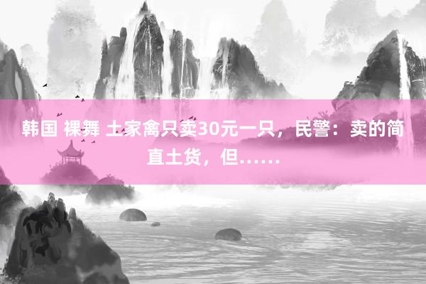 韩国 裸舞 土家禽只卖30元一只，民警：卖的简直土货，但……