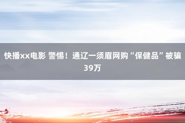 快播xx电影 警惕！通辽一须眉网购“保健品”被骗39万