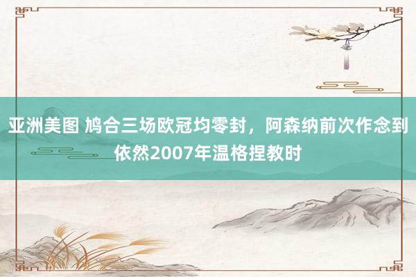 亚洲美图 鸠合三场欧冠均零封，阿森纳前次作念到依然2007年温格捏教时