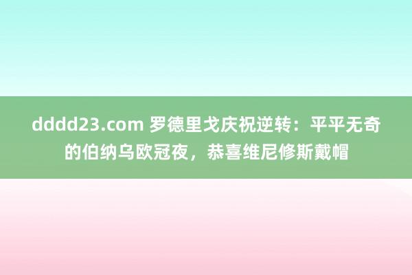 dddd23.com 罗德里戈庆祝逆转：平平无奇的伯纳乌欧冠夜，恭喜维尼修斯戴帽