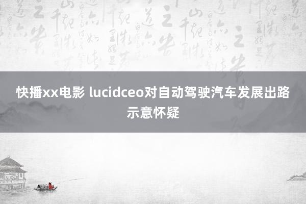 快播xx电影 lucidceo对自动驾驶汽车发展出路示意怀疑