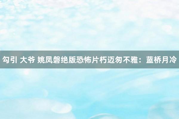 勾引 大爷 姚凤磐绝版恐怖片朽迈匆不雅：蓝桥月冷