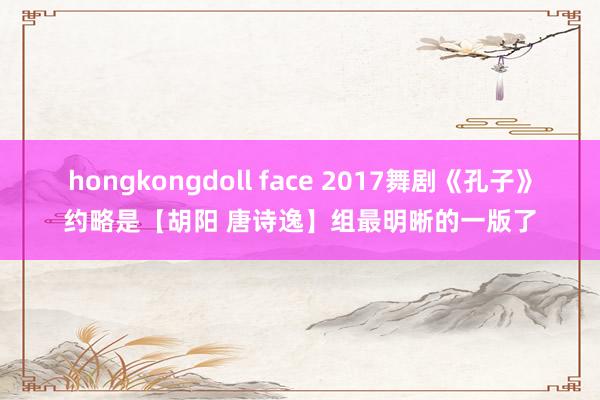 hongkongdoll face 2017舞剧《孔子》约略是【胡阳 唐诗逸】组最明晰的一版了