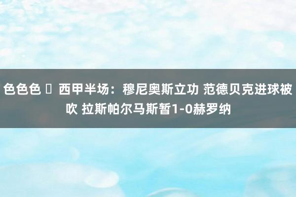 色色色 ⚽西甲半场：穆尼奥斯立功 范德贝克进球被吹 拉斯帕尔马斯暂1-0赫罗纳