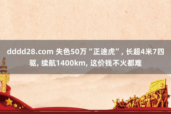 dddd28.com 失色50万“正途虎”， 长超4米7四驱， 续航1400km， 这价钱不火都难