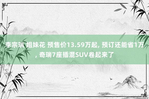 李宗瑞 姐妹花 预售价13.59万起， 预订还能省1万， 奇瑞7座插混SUV卷起来了