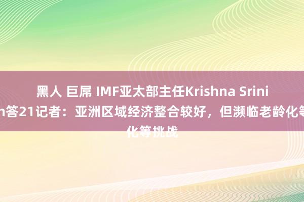 黑人 巨屌 IMF亚太部主任Krishna Srinivasan答21记者：亚洲区域经济整合较好，但濒临老龄化等挑战