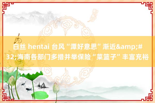 白丝 hentai 台风“潭好意思”渐近&#32;海南各部门多措并举保险“菜篮子”丰富充裕