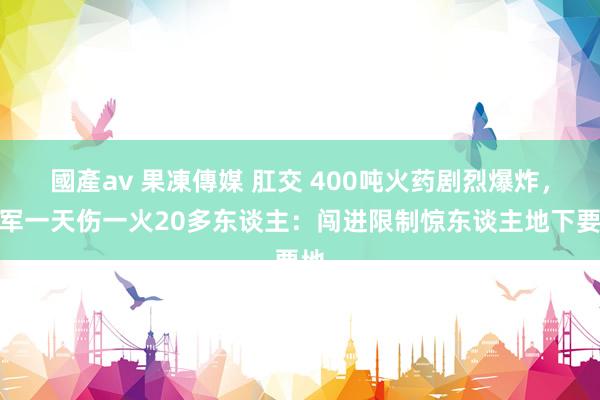 國產av 果凍傳媒 肛交 400吨火药剧烈爆炸，以军一天伤一火20多东谈主：闯进限制惊东谈主地下要地