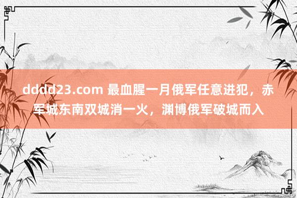 dddd23.com 最血腥一月俄军任意进犯，赤军城东南双城消一火，渊博俄军破城而入