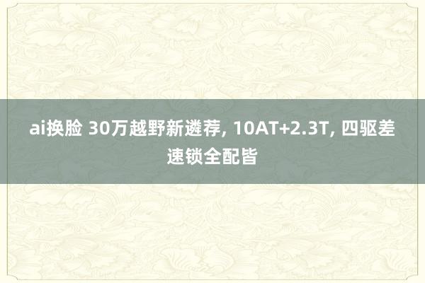 ai换脸 30万越野新遴荐， 10AT+2.3T， 四驱差速锁全配皆