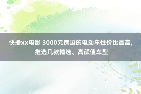 快播xx电影 3000元傍边的电动车性价比最高， 推选几款精选、高颜值车型