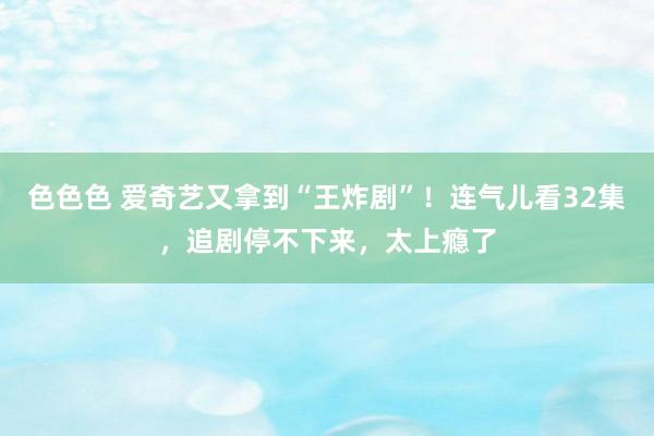 色色色 爱奇艺又拿到“王炸剧”！连气儿看32集，追剧停不下来，太上瘾了