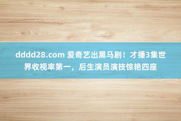 dddd28.com 爱奇艺出黑马剧！才播3集世界收视率第一，后生演员演技惊艳四座