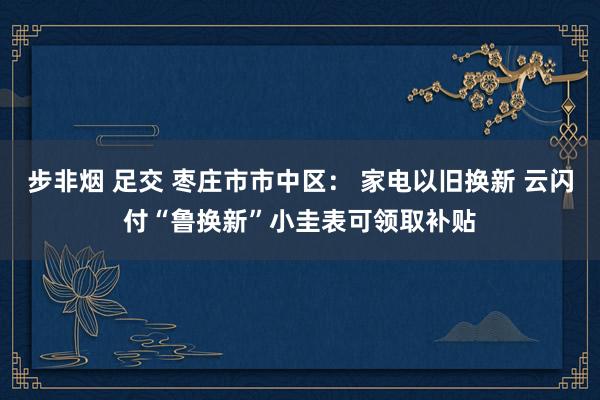 步非烟 足交 枣庄市市中区： 家电以旧换新 云闪付“鲁换新”小圭表可领取补贴