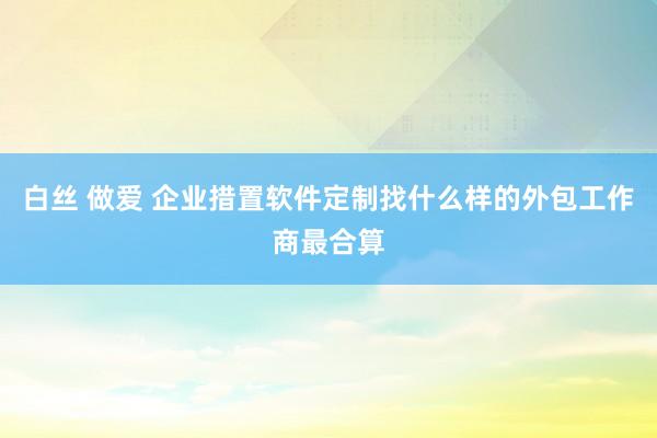 白丝 做爱 企业措置软件定制找什么样的外包工作商最合算