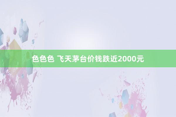 色色色 飞天茅台价钱跌近2000元