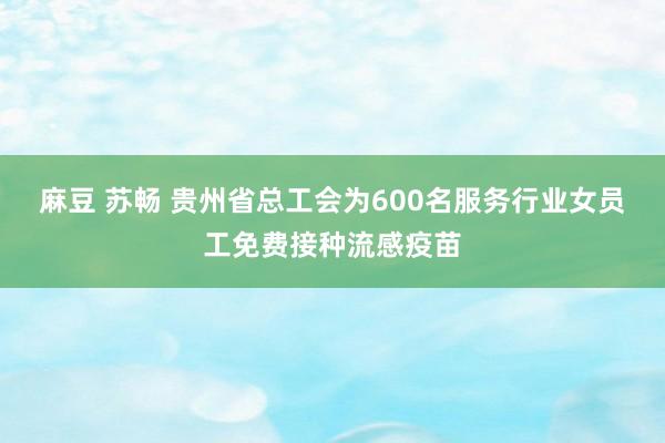 麻豆 苏畅 贵州省总工会为600名服务行业女员工免费接种流感疫苗