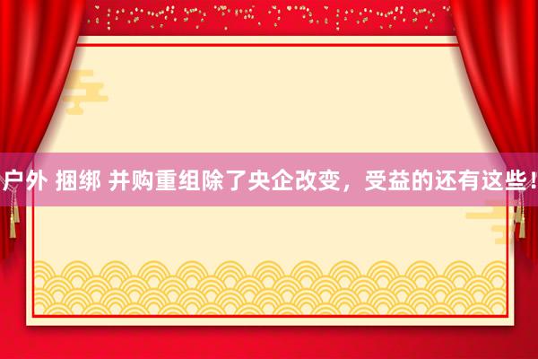 户外 捆绑 并购重组除了央企改变，受益的还有这些！