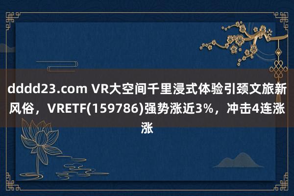 dddd23.com VR大空间千里浸式体验引颈文旅新风俗，VRETF(159786)强势涨近3%，冲击4连涨