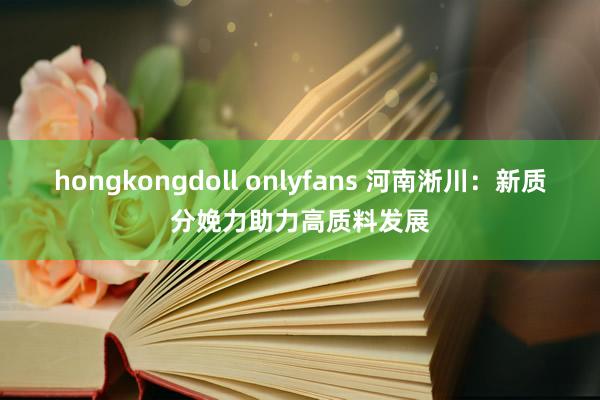 hongkongdoll onlyfans 河南淅川：新质分娩力助力高质料发展