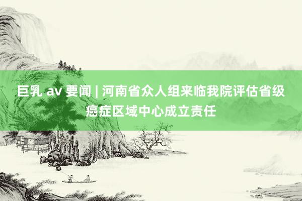 巨乳 av 要闻 | 河南省众人组来临我院评估省级癌症区域中心成立责任