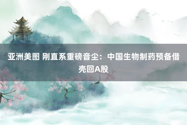 亚洲美图 刚直系重磅音尘：中国生物制药预备借壳回A股