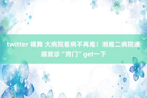 twitter 裸舞 大病院看病不再难！湘雅二病院通顺就诊“窍门”get一下