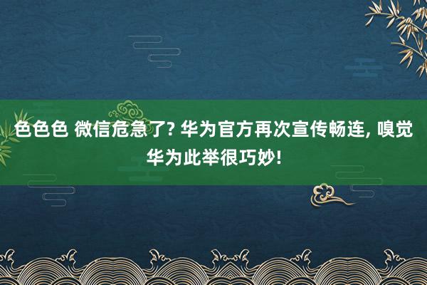 色色色 微信危急了? 华为官方再次宣传畅连， 嗅觉华为此举很巧妙!