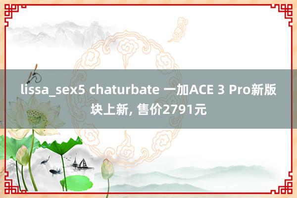 lissa_sex5 chaturbate 一加ACE 3 Pro新版块上新， 售价2791元