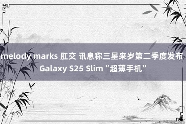 melody marks 肛交 讯息称三星来岁第二季度发布 Galaxy S25 Slim“超薄手机”