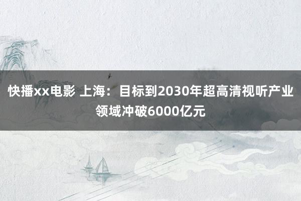 快播xx电影 上海：目标到2030年超高清视听产业领域冲破6000亿元