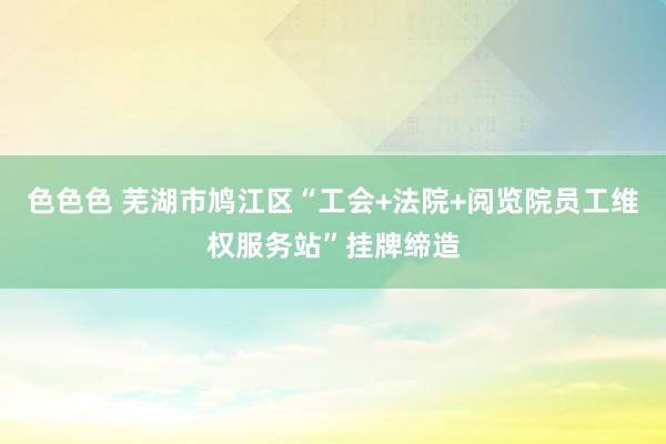 色色色 芜湖市鸠江区“工会+法院+阅览院员工维权服务站”挂牌缔造