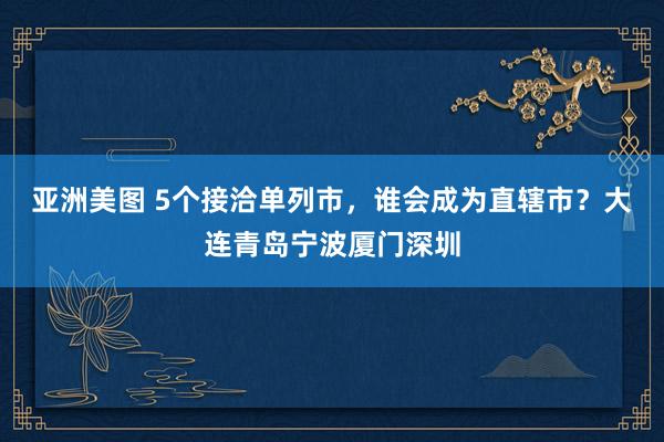 亚洲美图 5个接洽单列市，谁会成为直辖市？大连青岛宁波厦门深圳