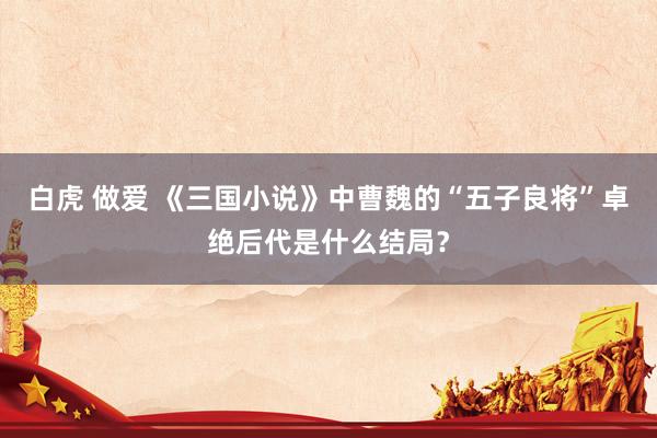 白虎 做爱 《三国小说》中曹魏的“五子良将”卓绝后代是什么结局？