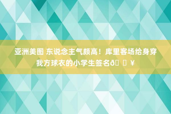 亚洲美图 东说念主气颇高！库里客场给身穿我方球衣的小学生签名🔥